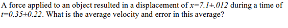 A force applied to an object resulted in a displacement of x=7.1+.012 during a time of
t=0.35±0.22. What is the average velocity and error in this average?
