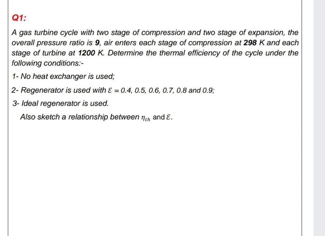 Q1:
A gas turbine cycle with two stage of compression and two stage of expansion, the
overall pressure ratio is 9, air enters each stage of compression at 298 K and each
stage of turbine at 1200 K. Determine the thermal efficiency of the cycle under the
following conditions:-
1- No heat exchanger is used;
2- Regenerator is used with ɛ = 0.4, 0.5, 0.6, 0.7, 0.8 and 0.93;
3- Ideal regenerator is used.
Also sketch a relationship between neh and E.
