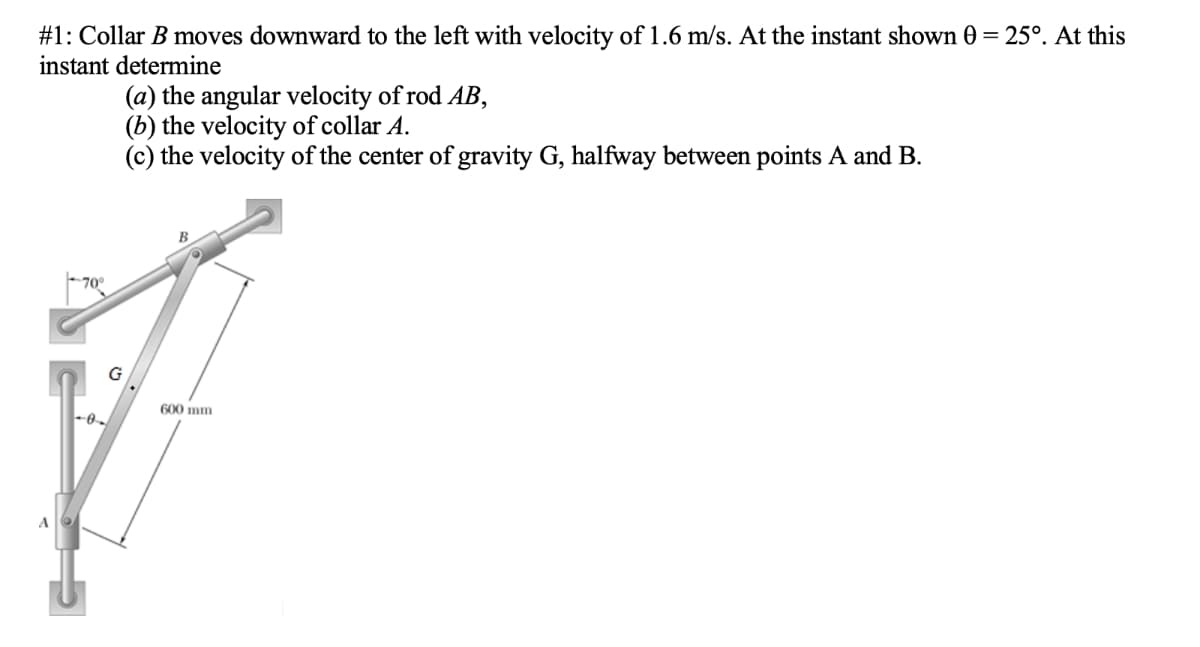 #1: Collar B moves downward to the left with velocity of1.6 m/s. At the instant shown 0 = 25°. At this
instant determine
(a) the angular velocity of rod AB,
(b) the velocity of collar A.
(c) the velocity of the center of gravity G, halfway between points A and B.
70°
G
600 mm
