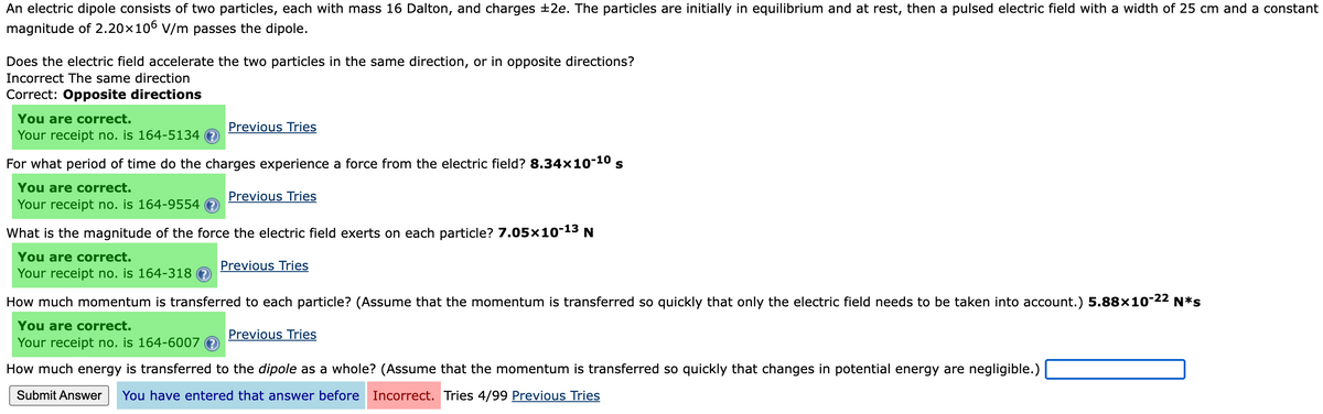 An electric dipole consists of two particles, each with mass 16 Dalton, and charges ±2e. The particles are initially in equilibrium and at rest, then a pulsed electric field with a width of 25 cm and a constant
magnitude of 2.20x106 V/m passes the dipole.
Does the electric field accelerate the two particles in the same direction, or in opposite directions?
Incorrect The same direction
Correct: Opposite directions
You are correct.
Your receipt no. is 164-5134
Previous Tries
For what period of time do the charges experience a force from the electric field? 8.34x10-10
You are correct.
Previous Tries
Your receipt no. is 164-9554
What is the magnitude of the force the electric field exerts on each particle? 7.05x10-13
You are correct.
Previous Tries
Your receipt no. is 164-318 O
How much momentum is transferred to each particle? (Assume that the momentum is transferred so quickly that only the electric field needs to be taken into account.) 5.88×10-22 N*s
You are correct.
Previous Tries
Your receipt no. is 164-6007 e
How much energy is transferred to the dipole as a whole? (Assume that the momentum is transferred so quickly that changes in potential energy are negligible.)
Submit Answer
You have entered that answer before Incorrect. Tries 4/99 Previous Tries
