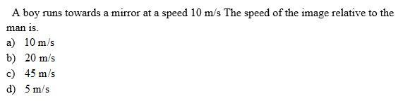 A boy runs towards a mirror at a speed 10 m/s The speed of the image relative to the
man is.
a) 10 m/s
b) 20 m/s
c) 45 m/s
d) 5 m/s
