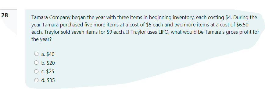 28
Tamara Company began the year with three items in beginning inventory, each costing $4. During the
year Tamara purchased five more items at a cost of $5 each and two more items at a cost of $6.50
each. Traylor sold seven items for $9 each. If Traylor uses LIFO, what would be Tamara's gross profit for
the year?
a. $40
O b. $20
O c. $25
O d. $35
