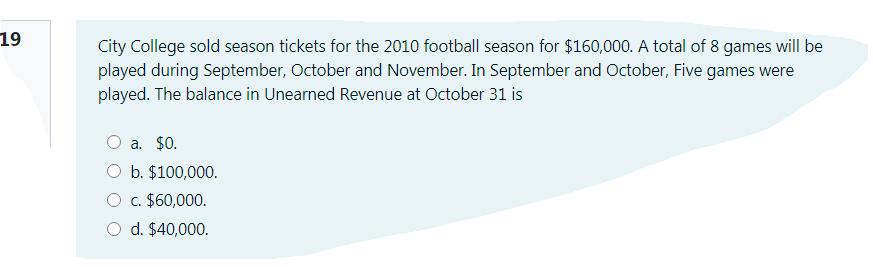 19
City College sold season tickets for the 2010 football season for $160,000. A total of 8 games will be
played during September, October and November. In September and October, Five games were
played. The balance in Unearned Revenue at October 31 is
a. $0.
O b. $100,000.
O c. $60,000.
O d. $40,000.
