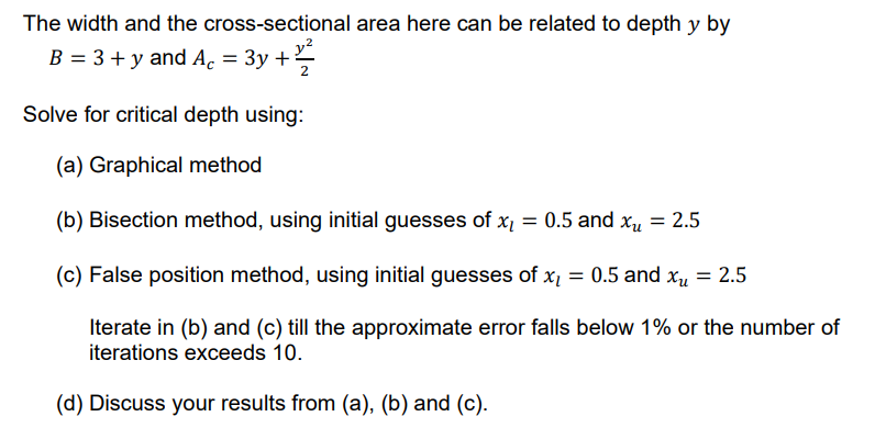 The width and the cross-sectional area here can be related to depth y by
y?
B = 3 + y and Ac = 3y +
Solve for critical depth using:
(a) Graphical method
(b) Bisection method, using initial guesses of x = 0.5 and xµ = 2.5
(c) False position method, using initial guesses of x = 0.5 and xu = 2.5
Iterate in (b) and (c) till the approximate error falls below 1% or the number of
iterations exceeds 10.
(d) Discuss your results from (a), (b) and (c).
