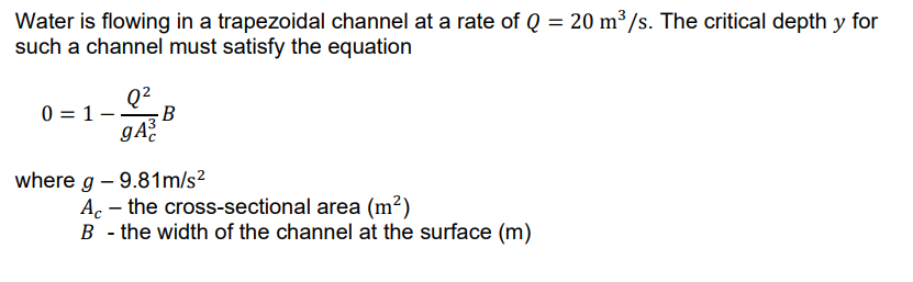 Water is flowing in a trapezoidal channel at a rate of Q = 20 m³/s. The critical depth y for
such a channel must satisfy the equation
Q2
0 = 1- B
where g – 9.81m/s?
Ac – the cross-sectional area (m²)
B - the width of the channel at the surface (m)
