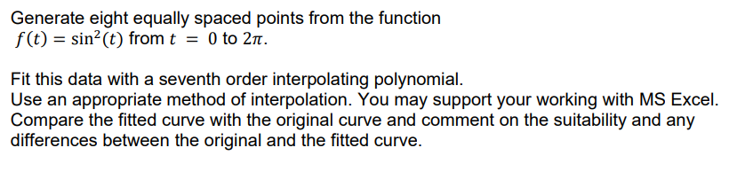 Generate eight equally spaced points from the function
f(t) = sin?(t) from t = 0 to 2n.
Fit this data with a seventh order interpolating polynomial.
Use an appropriate method of interpolation. You may support your working with MS Excel.
Compare the fitted curve with the original curve and comment on the suitability and any
differences between the original and the fitted curve.
