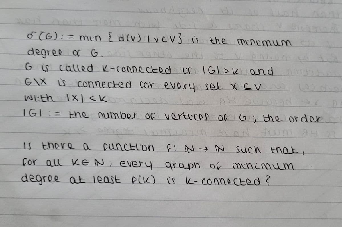 adgis s
o (6): = min { d(v) Ive V3 is the minimum
degree of G. 0612 Z9Nto
JJ
V PO
Go is
called K-connected if IGI>K and
GIX is connected for every set x CV
with 1X1 <K
(9)
AH
gd ==
IGI := the number of vertices of G; the order.cm
AN SUM AH
se
is there a function F: N → N such that,
for all KEN, every graph of minimum
degree at least f(K) is k-connected?
M