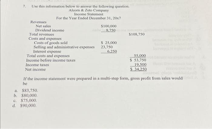 Use this information below to answer the following question.
Alcorn & Zeto Company
Income Statement
For the Year Ended December 31, 20x7
Revenues
Net sales
Dividend income
Total revenues
Costs and expenses
Costs of goods sold
Selling and administrative expenses
Interest expense
Total costs and expenses
Income before income taxes
Income taxes
Net income
$100,000
8.750
a. $83,750.
b. $80,000.
c. $75,000.
d. $90,000.
$ 25,000
23,750
6,250
$108,750
55,000
$ 53,750
19,500
$ 34,250
If the income statement were prepared in a multi-step form, gross profit from sales would
be