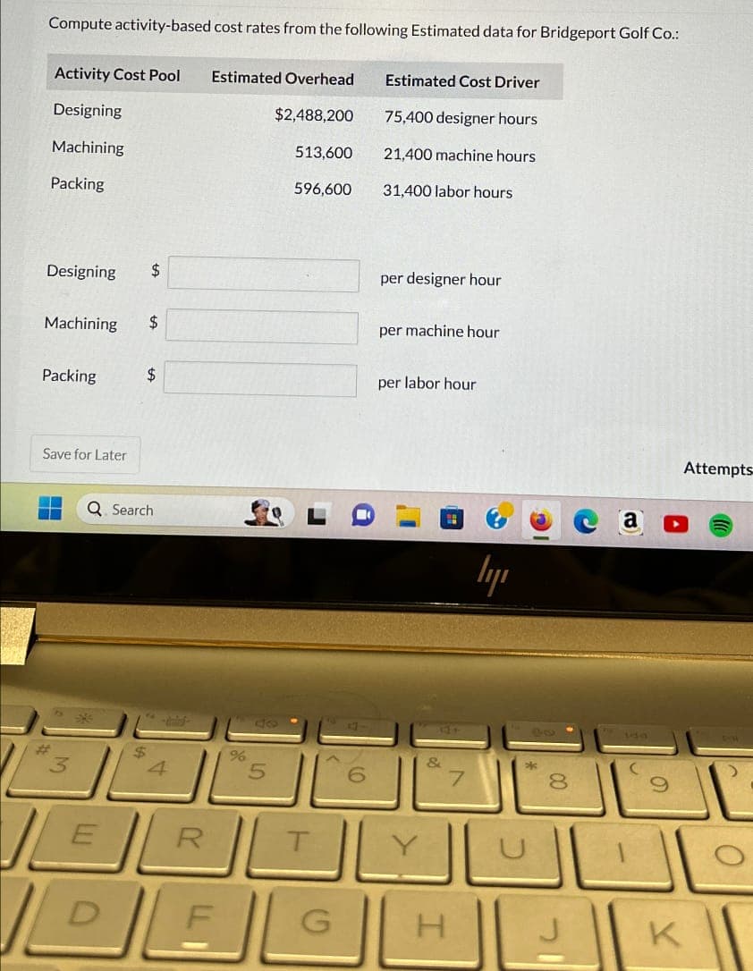 Compute activity-based cost rates from the following Estimated data for Bridgeport Golf Co.:
Activity Cost Pool Estimated Overhead
Estimated Cost Driver
Designing
$2,488,200
75,400 designer hours
Machining
513,600
21,400 machine hours
Packing
596,600
31,400 labor hours
Designing
$
per designer hour
Machining
$
per machine hour
Packing
$
per labor hour
Save for Later
Q Search
lyi
#
$
4
%
5
6
&
7
*
ERTY
DEG
F
H
00
8
の
K
Attempts