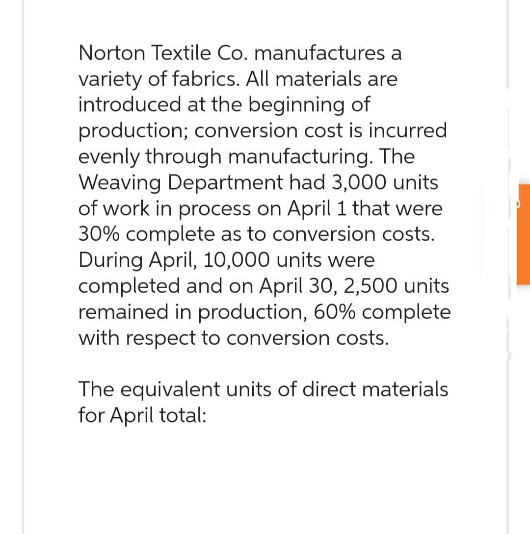 Norton Textile Co. manufactures a
variety of fabrics. All materials are
introduced at the beginning of
production; conversion cost is incurred.
evenly through manufacturing. The
Weaving Department had 3,000 units
of work in process on April 1 that were
30% complete as to conversion costs.
During April, 10,000 units were
completed and on April 30, 2,500 units
remained in production, 60% complete
with respect to conversion costs.
The equivalent units of direct materials
for April total: