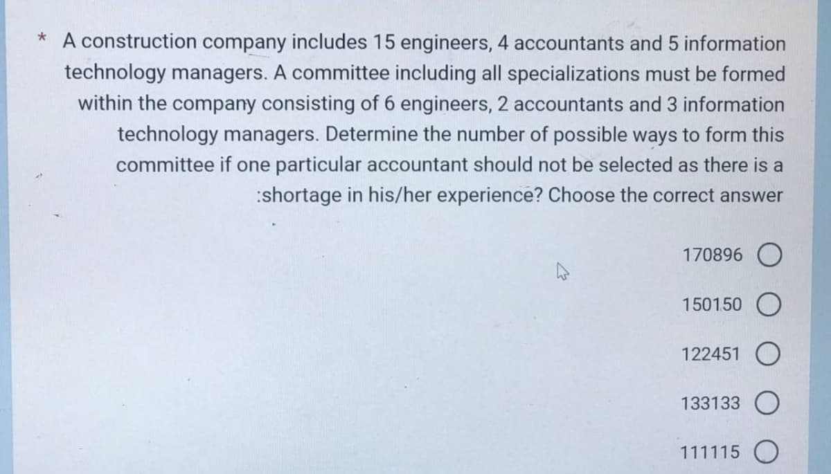 * A construction company includes 15 engineers, 4 accountants and 5 information
technology managers. A committee including all specializations must be formed
within the company consisting of 6 engineers, 2 accountants and 3 information
technology managers. Determine the number of possible ways to form this
committee if one particular accountant should not be selected as there is a
:shortage in his/her experience? Choose the correct answer
170896
1501.50 O
122451 O
133133 O
111115