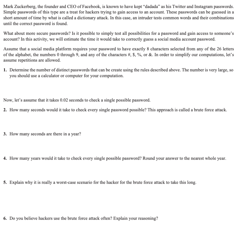 Mark Zuckerberg, the founder and CEO of Facebook, is known to have kept "dadada" as his Twitter and Instagram passwords.
Simple passwords of this type are a treat for hackers trying to gain access to an account. These passwords can be guessed in a
short amount of time by what is called a dictionary attack. In this case, an intruder tests common words and their combinations
until the correct password is found.
What about more secure passwords? Is it possible to simply test all possibilities for a password and gain access to someone's
account? In this activity, we will estimate the time it would take to correctly guess a social media account password.
Assume that a social media platform requires your password to have exactly 8 characters selected from any of the 26 letters
of the alphabet, the numbers 0 through 9, and any of the characters #, $, %, or &. In order to simplify our computations, let's
assume repetitions are allowed.
1. Determine the number of distinct passwords that can be create using the rules described above. The number is very large, so
you should use a calculator or computer for your computation.
Now, let's assume that it takes 0.02 seconds to check a single possible password.
2. How many seconds would it take to check every single password possible? This approach is called a brute force attack.
3. How many seconds are there in a year?
4. How many years would it take to check every single possible password? Round your answer to the nearest whole year.
5. Explain why it is really a worst-case scenario for the hacker for the brute force attack to take this long.
6. Do you believe hackers use the brute force attack often? Explain your reasoning?