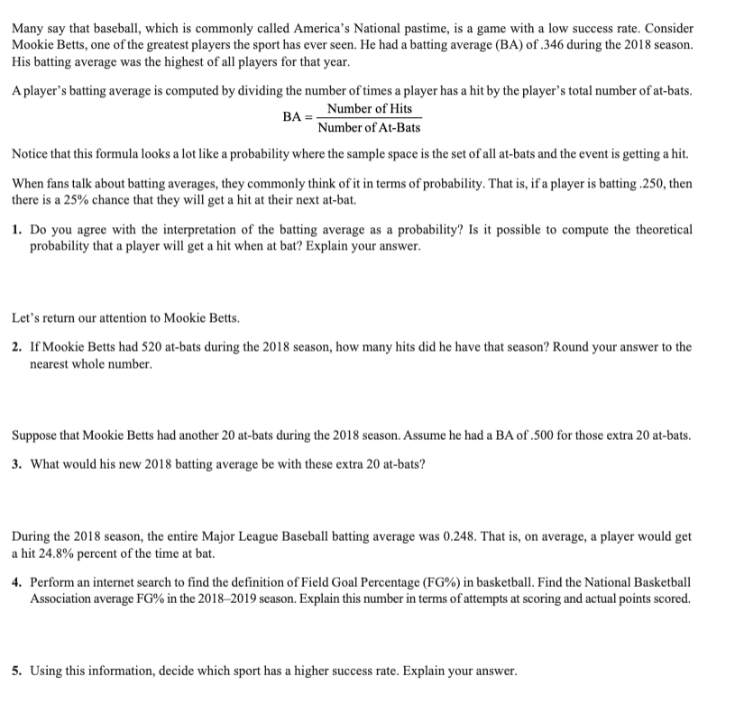 Many say that baseball, which is commonly called America's National pastime, is a game with a low success rate. Consider
Mookie Betts, one of the greatest players the sport has ever seen. He had a batting average (BA) of .346 during the 2018 season.
His batting average was the highest of all players for that year.
A player's batting average is computed by dividing the number of times a player has a hit by the player's total number of at-bats.
BA=
Number of Hits
Number of At-Bats
Notice that this formula looks a lot like a probability where the sample space is the set of all at-bats and the event is getting a hit.
When fans talk about batting averages, they commonly think of it in terms of probability. That is, if a player is batting .250, then
there is a 25% chance that they will get a hit at their next at-bat.
1. Do you agree with the interpretation of the batting average as a probability? Is it possible to compute the theoretical
probability that a player will get a hit when at bat? Explain your answer.
Let's return our attention to Mookie Betts.
2. If Mookie Betts had 520 at-bats during the 2018 season, how many hits did he have that season? Round your answer to the
nearest whole number.
Suppose that Mookie Betts had another 20 at-bats during the 2018 season. Assume he had a BA of .500 for those extra 20 at-bats.
3. What would his new 2018 batting average be with these extra 20 at-bats?
During the 2018 season, the entire Major League Baseball batting average was 0.248. That is, on average, a player would get
a hit 24.8% percent of the time at bat.
4. Perform an internet search to find the definition of Field Goal Percentage (FG%) in basketball. Find the National Basketball
Association average FG% in the 2018-2019 season. Explain this number in terms of attempts at scoring and actual points scored.
5. Using this information, decide which sport has a higher success rate. Explain your answer.