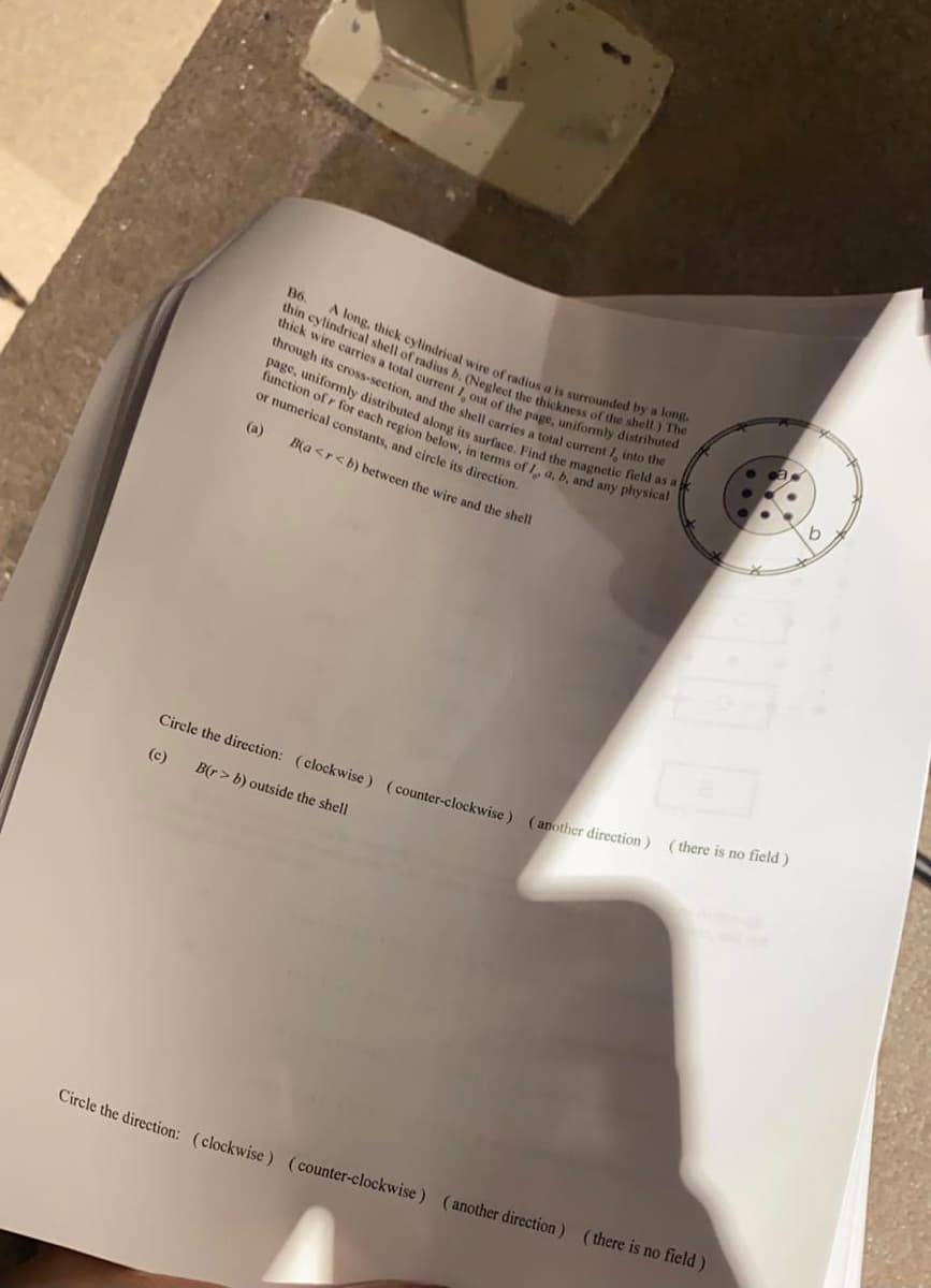function of r for each region below, in terms of a, b, and any physical
page, uniformly distributed along its surface. Find the magnetic field as a
through its cross-section, and the shell carries a total current /, into the
thick wire carries a total current 1 out of the page, uniformly distributed
thin cylindrical shell of radius b. (Neglect the thickness of the shell.) The
A long, thick cylindrical wire of radius a is surrounded by a long.
B6.
1.
or numerical constants, and circle its direction.
(a)
B(a <r<b) between the wire and the shell
( there is no field)
Circle the direction: (clockwise ) (counter-clockwise ) (another direction)
(c)
B(r> b) outside the shell
Circle the direction: (clockwise ) (counter-clockwise ) (another direction) (there is no field)
