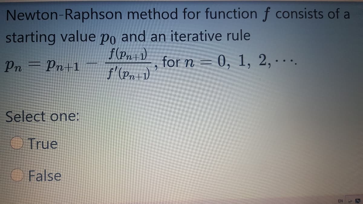 Newton-Raphson method for function f consists of a
starting value po and an iterative rule
f(Pn+1)
f'(Pn+1)
Pn = Pn+1
for n = 0, 1, 2, · . .
%3D
Select one:
OTrue
OFalse
EN
