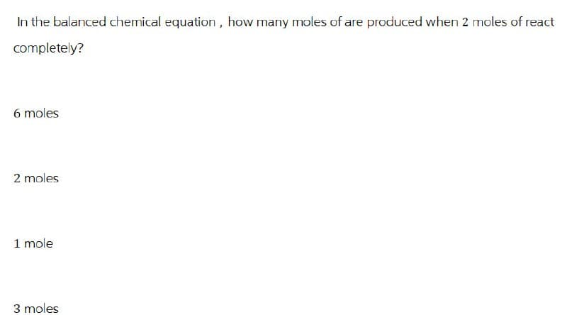 In the balanced chemical equation, how many moles of are produced when 2 moles of react
completely?
6 moles
2 moles
1 mole
3 moles