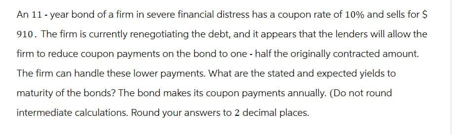 An 11-year bond of a firm in severe financial distress has a coupon rate of 10% and sells for $
910. The firm is currently renegotiating the debt, and it appears that the lenders will allow the
firm to reduce coupon payments on the bond to one-half the originally contracted amount.
The firm can handle these lower payments. What are the stated and expected yields to
maturity of the bonds? The bond makes its coupon payments annually. (Do not round
intermediate calculations. Round your answers to 2 decimal places.