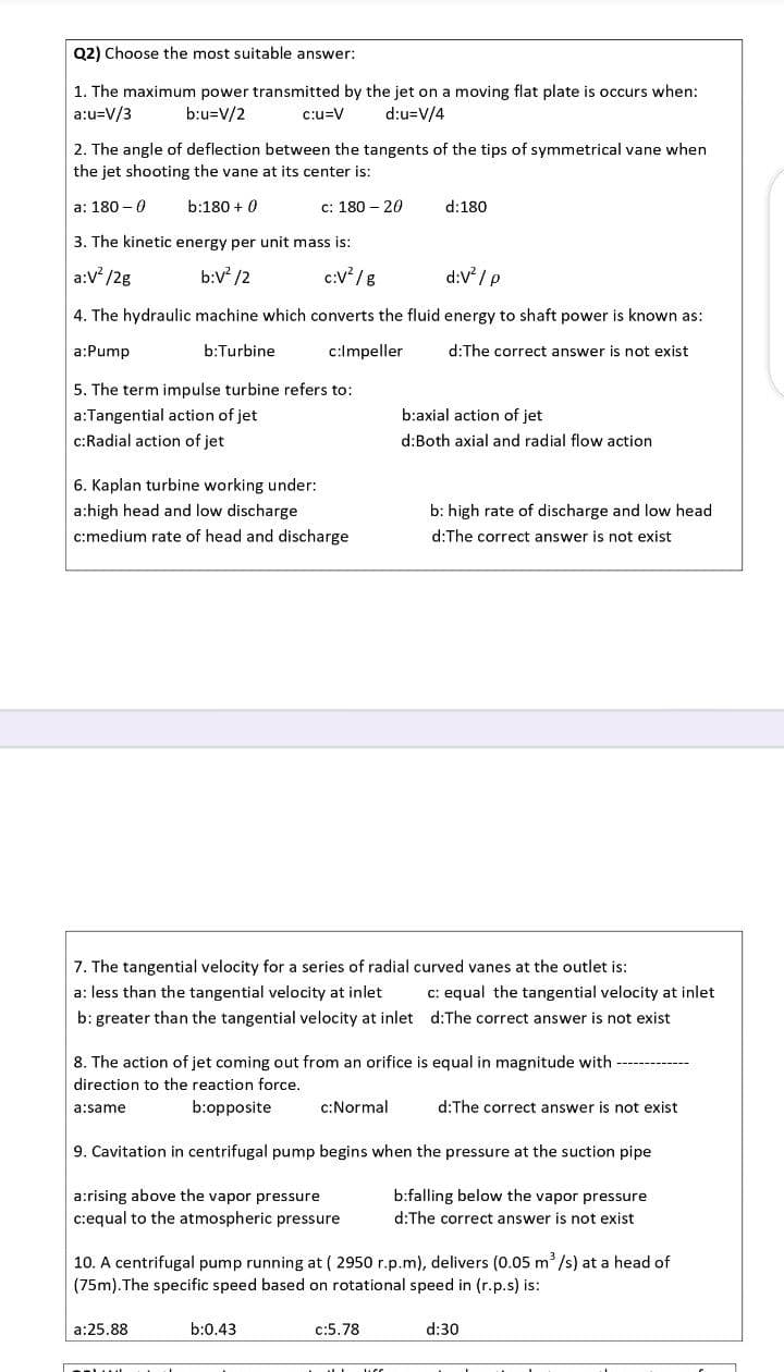 Q2) Choose the most suitable answer:
1. The maximum power transmitted by the jet on a moving flat plate is occurs when:
a:u=V/3
b:u=V/2
c:u=V
d:u=V/4
2. The angle of deflection between the tangents of the tips of symmetrical vane when
the jet shooting the vane at its center is:
a: 180 – 0
b:180 + 0
c: 180 – 20
d:180
3. The kinetic energy per unit mass is:
a:V /2g
b:V /2
c:V /g
d:V / P
4. The hydraulic machine which converts the fluid energy to shaft power is known as:
a:Pump
b:Turbine
c:Impeller
d:The correct answer is not exist
5. The term impulse turbine refers to:
a:Tangential action of jet
b:axial action of jet
c:Radial action of jet
d:Both axial and radial flow action
6. Kaplan turbine working under:
a:high head and low discharge
b: high rate of discharge and low head
c:medium rate of head and discharge
d:The correct answer is not exist
7. The tangential velocity for a series of radial curved vanes at the outlet is:
a: less than the tangential velocity at inlet
c: equal the tangential velocity at inlet
b: greater than the tangential velocity at inlet d:The correct answer is not exist
8. The action of jet coming out from an orifice is equal in magnitude with
direction to the reaction force.
b:opposite
c:Normal
d:The correct answer is not exist
a:same
9. Cavitation in centrifugal pump begins when the pressure at the suction pipe
a:rising above the vapor pressure
b:falling below the vapor pressure
c:equal to the atmospheric pressure
d:The correct answer is not exist
10. A centrifugal pump running at ( 2950 r.p.m), delivers (0.05 m /s) at a head of
(75m). The specific speed based on rotational speed in (r.p.s) is:
a:25.88
b:0.43
c:5.78
d:30
