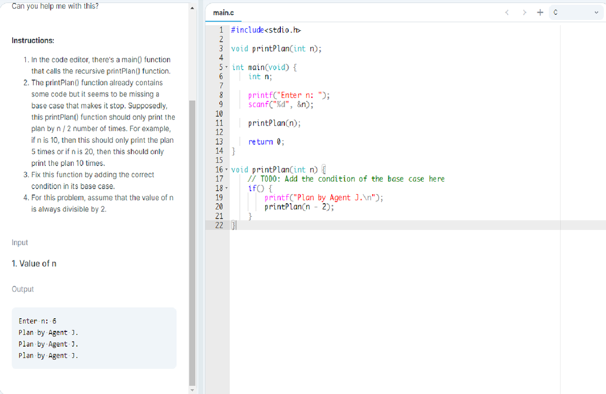 Can you help me with this?
main.c
+
1 #include<stdio.h>
Instructions:
2
3 void printPlan(int n);
4
5- int main(void) {
1. In the code editor, there's a main() function
that calls the recursive printPlan() function.
int n;
2. The printPlan() function already contains
7
some code but it seems to be missing a
8
printf("Enter n: ");
scanf("%d", &n);
base case that makes it stop. Supposedly,
10
11
12
this printPlan() function should only print the
printPlan(n);
plan by n / 2 number of times. For example,
if n is 10, then this should only print the plan
13
return 0;
14 }
15
5 times or if n is 20, then this should only
print the plan 10 times.
3. Fix this function by adding the correct
16 - void pritPlan(int n)
17
// TODO: Add the condition of the base case here
if() {
printf("Plan by Agent J.\n");
printPlan(n - 2);
condition in its base case.
4. For this problem, assume that the value of n
is always divisible by 2.
18
19
20
21
22
Input
1. Value of n
Output
Enter n: 6
Plan by Agent J.
Plan by Agent J.
Plan by Agent J.
