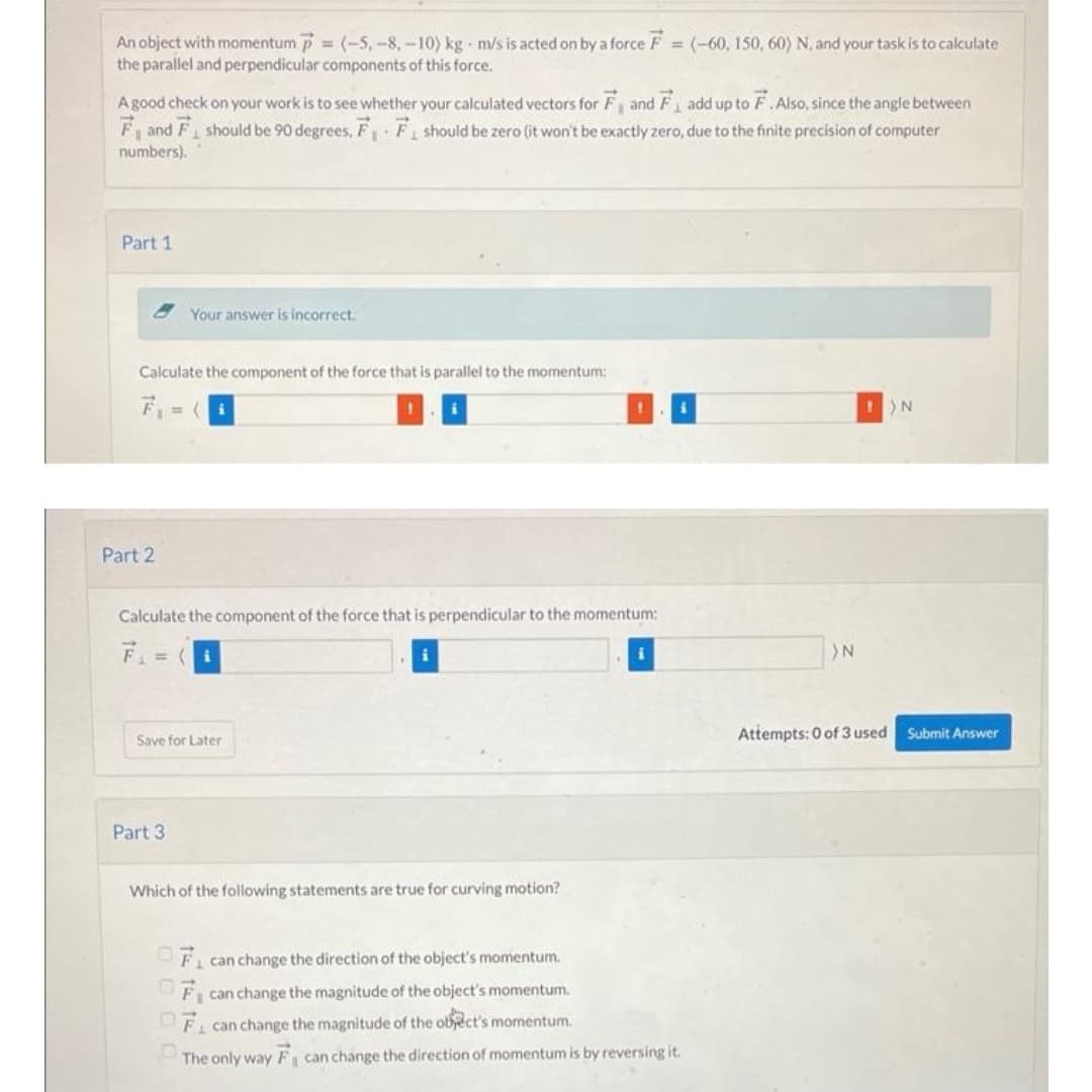 An object with momentum = (-5, -8,-10) kg-m/s is acted on by a force F = (-60, 150, 60) N, and your task is to calculate
the parallel and perpendicular components of this force.
A good check on your work is to see whether your calculated vectors for F and F add up to F. Also, since the angle between
F and F₁ should be 90 degrees, F₁ F₁ should be zero (it won't be exactly zero, due to the finite precision of computer
4
numbers).
Part 1
Your answer is incorrect.
Calculate the component of the force that is parallel to the momentum:
1
1
IN
Part 2
Calculate the component of the force that is perpendicular to the momentum:
= (i
Save for Later
Part 3
Which of the following statements are true for curving motion?
F₁ can change the direction of the object's momentum.
OF can change the magnitude of the object's momentum.
OF can change the magnitude of the object's momentum.
The only way F₁ can change the direction of momentum is by reversing it.
>N
Attempts: 0 of 3 used Submit Answer
