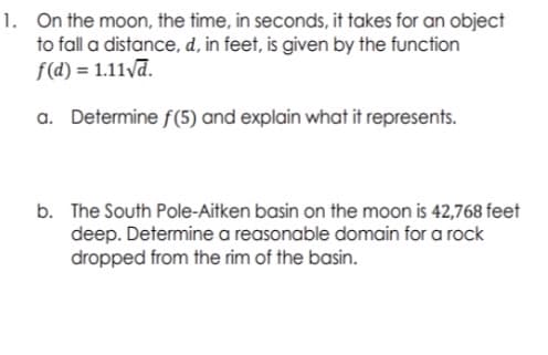 1. On the moon, the time, in seconds, it takes for an object
to fall a distance, d, in feet, is given by the function
f(d) = 1.11va.
a. Determine f(5) and explain what it represents.
b. The South Pole-Aitken basin on the moon is 42,768 feet
deep. Determine a reasonable domain for a rock
dropped from the rim of the basin.
