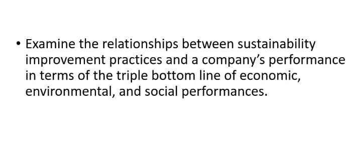 • Examine the relationships between sustainability
improvement practices and a company's performance
in terms of the triple bottom line of economic,
environmental, and social performances.
