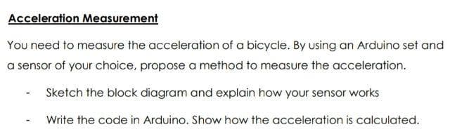 Acceleration Measurement
You need to measure the acceleration of a bicycle. By using an Arduino set and
a sensor of your choice, propose a method to measure the acceleration.
Sketch the block diagram and explain how your sensor works
Write the code in Arduino. Show how the acceleration is calculated.