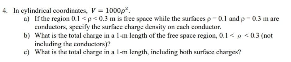 4. In cylindrical coordinates, V = 1000p².
a) If the region 0.1 <p< 0.3 m is free space while the surfaces p = 0.1 and p= 0.3 m are
conductors, specify the surface charge density on each conductor.
b) What is the total charge in a 1-m length of the free space region, 0.1 < p < 0.3 (not
including the conductors)?
c) What is the total charge in a 1-m length, including both surface charges?
