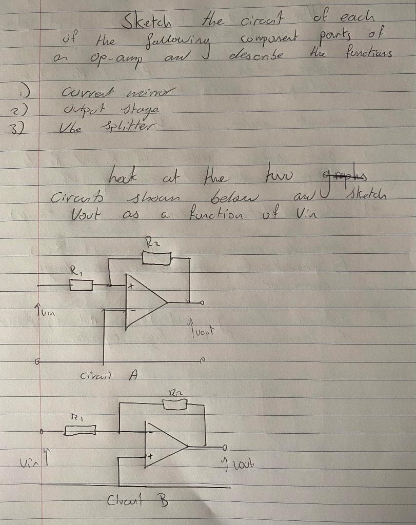 )
2)
3)
Tuin
viny
of the
Op-amp
Current mirror.
Jutput stage
Vbe Splitter
Circuits
Vout
Sketch
the circent of each
describe
fallowing component parts of
the functions
two
graphus
below.
function of Vin
4 vout
Cirait
R₁
hock at the
shoun
a
as
A
Clraut B
I lout
sketch