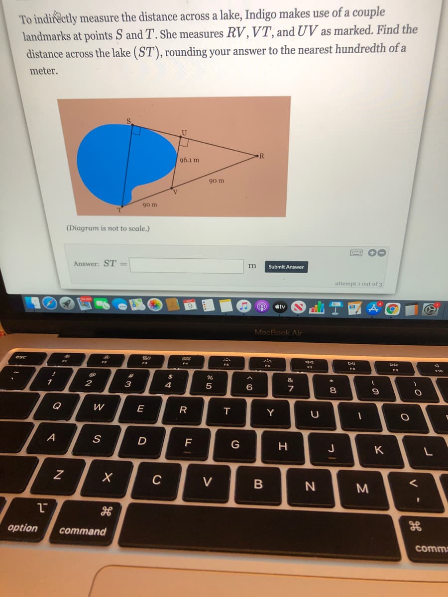 To indirectly measure the distance across a lake, Indigo makes use of a couple
landmarks at points S and T. She measures RV, VT, and UV as marked. Find the
distance across the lake (ST), rounding your answer to the nearest hundredth of a
meter.
96.1 m
90 m
90 m
(Diagram is not to scale.)
Answer: ST =
m
Submit Answer
attempt i out of 3
tv
MacBook Air
esc
888
F4
F10
%23
1
3
4
8.
Q
E
R
Y
A
D
G
J
K
C
V
option
соmmand
comma
V
