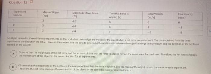 Question 12
Experiment
Number
Mass of Object
Magnitude of Net Force
(N)
Time that Force to
Applied ()
Initial Velocity
Final Velocity
(m/s)
(kr)
(m/n)
4.0
3.
4.0
3
3
-3
4.0
3
-3
An object is used in three different experiments so that a student can analyze the motion of the object when a net force is exerted on it. The data obtained from the three
experiments are shown in the table. How can the student use the data to determine the relationship between the objectrs change in momentum and the direction of the net force
exerted on the object
Observe that the magnitude of the net force and the anmount of time that the force la applied remain the same in each experiment. Therefore, the net force changes
the momentum of the object in the name direction for all experiments
Observe that the magnitude of the net force, the amount of time that the force is applied, and the mass of the object remain the same in each experiment.
B
Therefore, the net force changes the momentum of the object in the same direction for all experiments.
