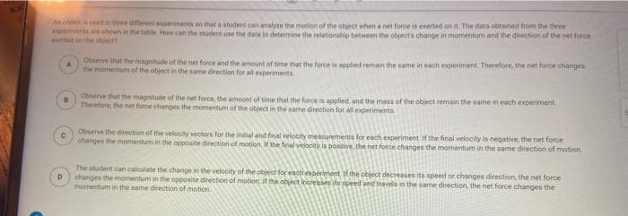 An phect en three different experments so that e student can analyze the motion of the object when a net force is exerted on it. The data obtained from the three
pements ahown in the table How can the student use the data to determine the relationship between the obyects change in momentum and the direction of the net force
Lon the nhject
www.
Observe that the magnitude of the net force and the amount of time that the force is applied remain the same in each experiment. Therefore, the net force changes
the momentum of the object in the same direction for all experimenta.
Observe that the magnitude of the net force, the amount of time that the force is applied, and the mass of the object remain the same in each experiment
Therefore, the net force changes the momentum of the object in the same direcetion for all experiments.
Observe the direction of the velocity vectors for the initial and final velocity measurements for each experiment if the final velocity is negative, the net force
changes the momentum in the opposite direction of motion. If the final velocity is positive. the net force changes the momentum in the same direction of motion
The student can caloulate the change in the velocity of the object for eachperiment If the object decreases its speed or changes direction, the net force
D
changes the momentum in the opposite direction of motion if the objnct inereases its speed and travels in the same direction, the net force changes the
momentum in the same direction of motion
