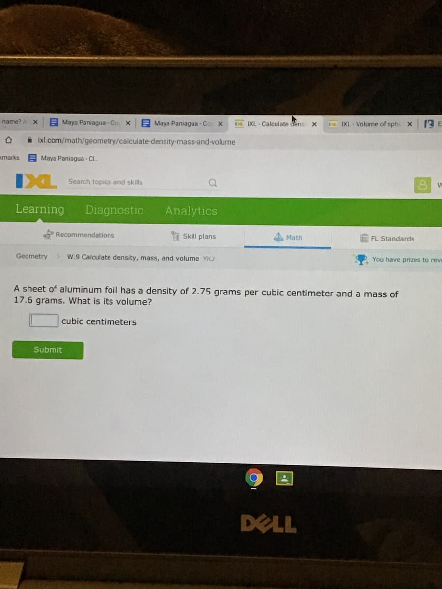 aname? A
E Maya Paniagua - Co X
E Maya Paniagua - Co x
pa IXL - Calculate dens
D IXL - Volume of sphe X
i ixl.com/math/geometry/calculate-density-mass-and-volume
kmarks
E Maya Paniagua - CI.
IXL
Search topics and skills
Learning
Diagnostic
Analytics
Recommendations
I Skill plans
A Math
FL Standards
Geometry
W.9 Calculate density, mass, and volume YKJ
You have prizes to reve
A sheet of aluminum foil has a density of 2.75 grams per cubic centimeter and a mass of
17.6 grams. What is its volume?
cubic centimeters
Submit
DELL
