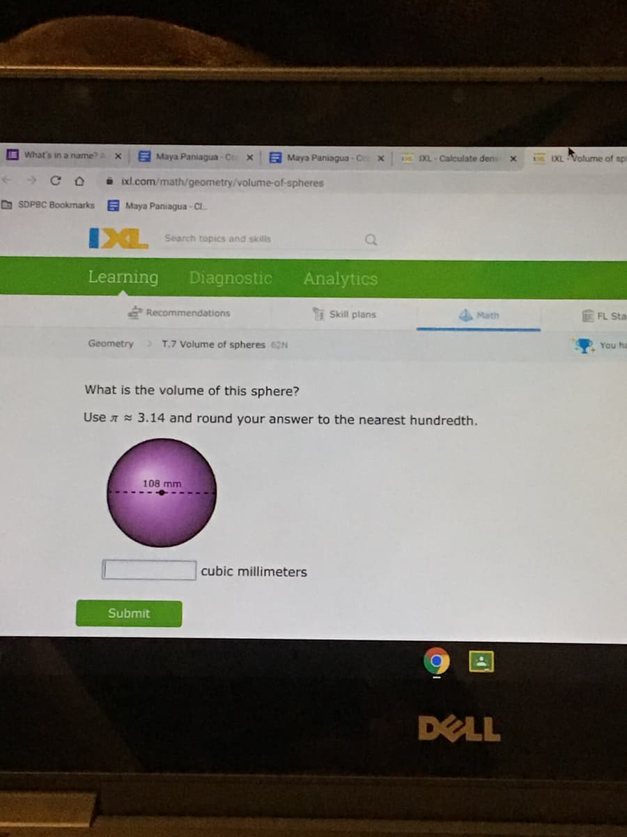 EWhat's in a name?
E Maya Paniagua - Co X
E Maya Paniagua - Co
EE IXL- Calculate dens
DE IXL Volume of spl
i ixl.com/math/geometry/volume-of-spheres
O SDPBC Bookmarks
E Maya Paniagua - Cl.
XL Search topics and skills
Learning
Diagnostic
Analytics
Recommendations
Skill plans
4 Math
FL Sta
Geometry
> T.7 Volume of spheres 62N
You ha
What is the volume of this sphere?
Use A = 3.14 and round your answer to the nearest hundredth.
108 mm
cubic millimeters
Submit
DELL
