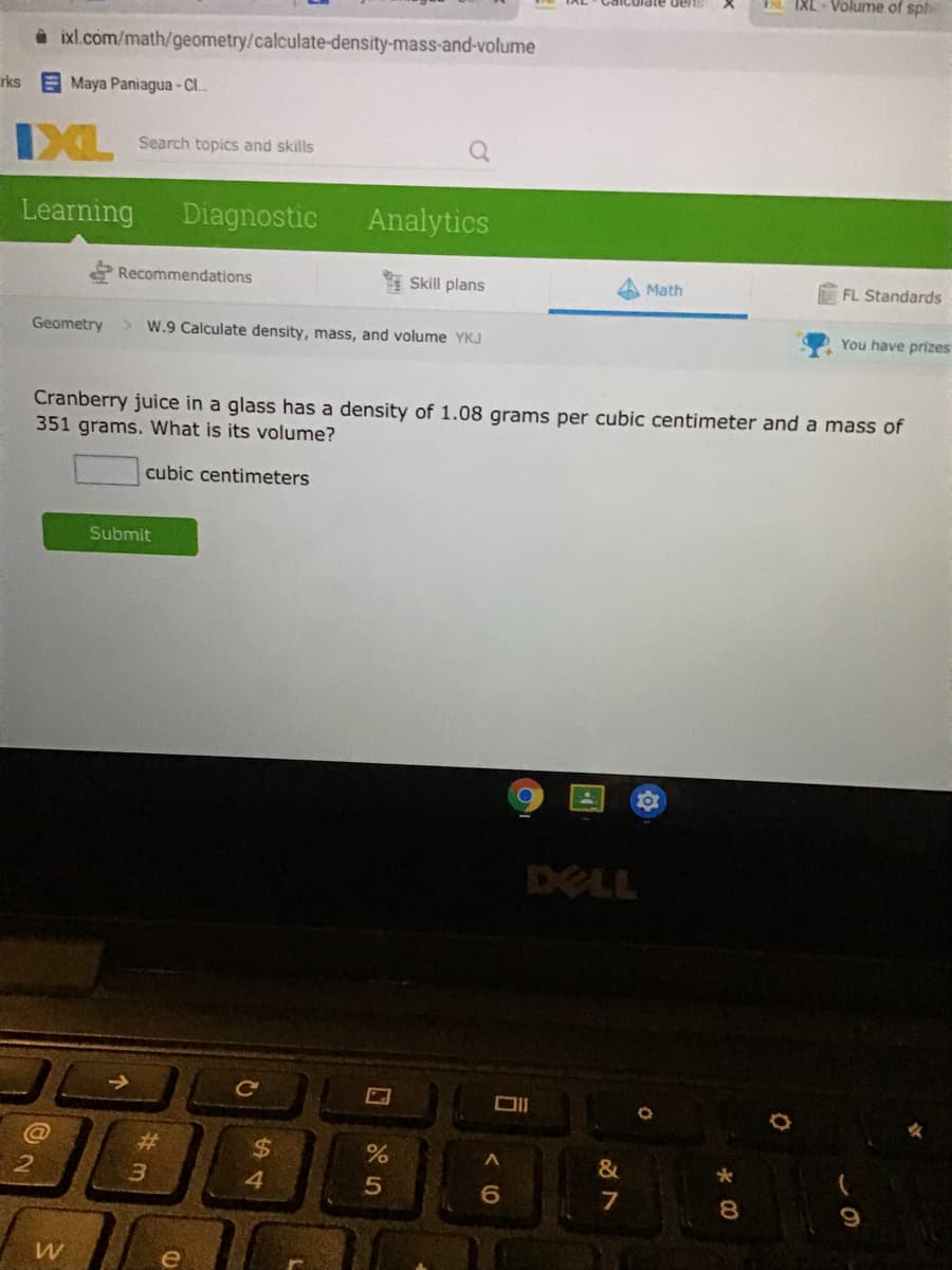 IXL - Volume of sphe
à ixl.com/math/geometry/calculate-density-mass-and-volume
rks
E Maya Paniagua - C.
IXL
Search topics and skills
Learning
Diagnostic
Analytics
Recommendations
* Skill plans
FL Standards
Math
Geometry
> W.9 Calculate density, mass, and volume YKJ
You have prizes
Cranberry juice in a glass has a density of 1.08 grams per cubic centimeter and a mass of
351 grams. What is its volume?
cubic centimeters
Submit
DELL
Ce
%23
%24
%
&
4.
7
8
9.
e
(0
