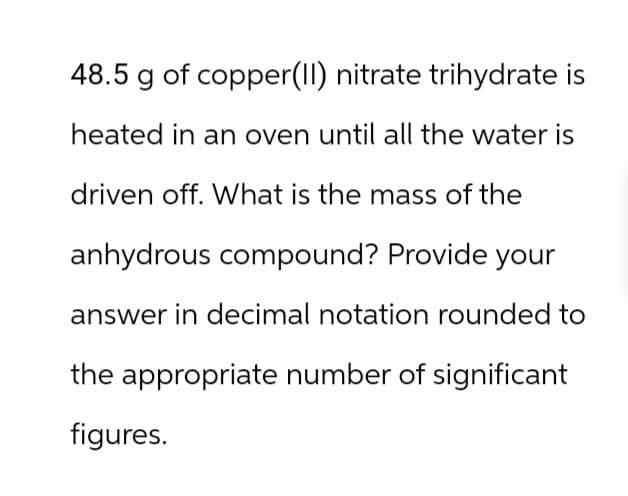 48.5 g of copper(II) nitrate trihydrate is
heated in an oven until all the water is
driven off. What is the mass of the
anhydrous compound? Provide your
answer in decimal notation rounded to
the appropriate number of significant
figures.