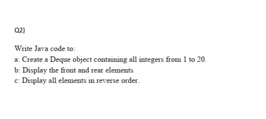 Q2)
Write Java code to:
a: Create a Deque object containing all integers from 1 to 20.
b: Display the front and rear elements
c: Display all elements in reverse order.
