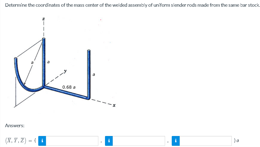 Determine the coordinates of the mass center of the welded assembly of uniform slender rods made from the same bar stock.
a
a
U
0.68 a
Answers:
(X,Y,Z) =
= { i
a
i
i
Ja