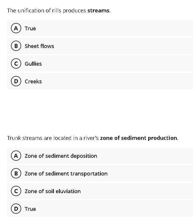 The unification of rills produces streams.
(A) True
B) Sheet flows
c) Gullies
(D) Creeks
Trunk streams are located in a river's zone of sediment production.
A) Zone of sediment deposition
(B) Zone of sediment transportation
C) Zone of soil eluviation
D) True