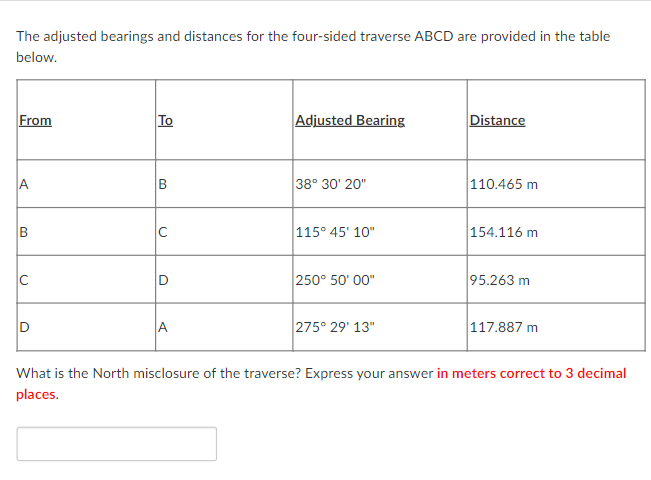 The adjusted bearings and distances for the four-sided traverse ABCD are provided in the table
below.
From
A
B
U
D
To
B
C
Adjusted Bearing
38° 30' 20"
115° 45' 10"
250° 50'00"
275° 29' 13"
Distance
110.465 m
154.116 m
95.263 m
117.887 m
What is the North misclosure of the traverse? Express your answer in meters correct to 3 decimal
places.