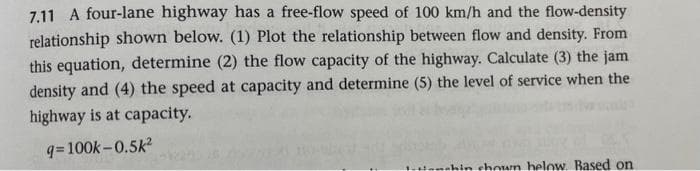 7.11 A four-lane highway has a free-flow speed of 100 km/h and the flow-density
relationship shown below. (1) Plot the relationship between flow and density. From
this equation, determine (2) the flow capacity of the highway. Calculate (3) the jam
density and (4) the speed at capacity and determine (5) the level of service when the
highway is at capacity.
q= 100k-0.5k²
shin chown helow. Based on