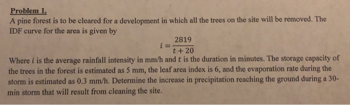 Problem 1.
A pine forest is to be cleared for a development in which all the trees on the site will be removed. The
IDF curve for the area is given by
2819
i =
t + 20
Where i is the average rainfall intensity in mm/h and t is the duration in minutes. The storage capacity of
the trees in the forest is estimated as 5 mm, the leaf area index is 6, and the evaporation rate during the
storm is estimated as 0.3 mm/h. Determine the increase in precipitation reaching the ground during a 30-
min storm that will result from cleaning the site.