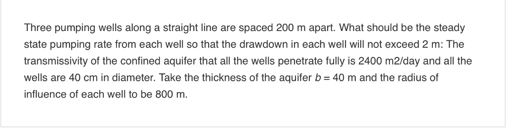 Three pumping wells along a straight line are spaced 200 m apart. What should be the steady
state pumping rate from each well so that the drawdown in each well will not exceed 2 m: The
transmissivity of the confined aquifer that all the wells penetrate fully is 2400 m2/day and all the
wells are 40 cm in diameter. Take the thickness of the aquifer b = 40 m and the radius of
influence of each well to be 800 m.