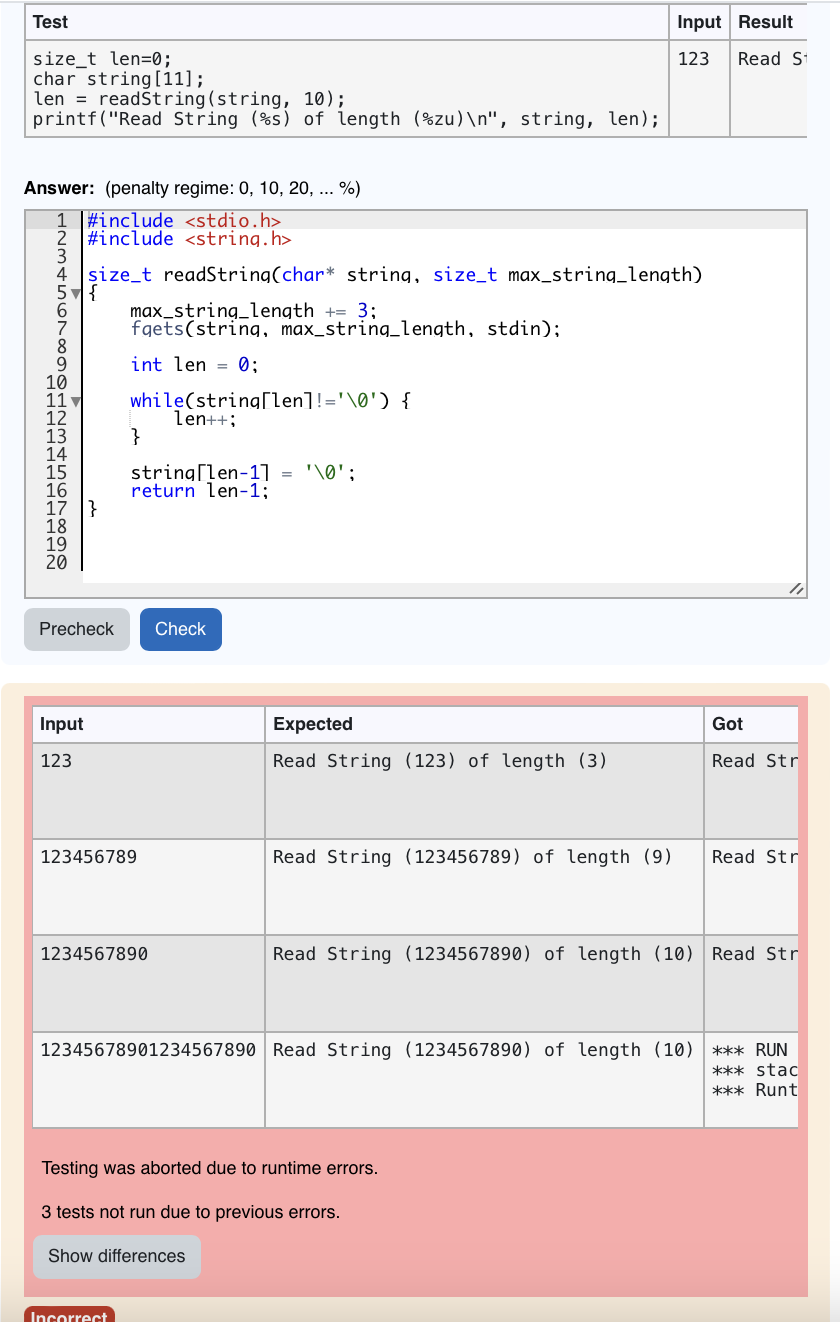 Test
size_t len=0;
char string [11];
len
readString (string, 10);
printf("Read String (%s) of length (zu)\n", string, len);
Answer: (penalty regime: 0, 10, 20, ... %)
1 #include <stdio.h>
2 #include <string.h>
4 size_t readString(char* string, size_t max_string_length)
5
{
8
9
10
11
-1 12 13 14 15 1617
16
17}
18
19
20
Precheck
Input
123
max_string_length += 3;
fgets(string, max_string_length, stdin);
int len = 0;
while(string[len] != '\0') {
len++;
}
string[len-1] = '\0';
return len-1;
123456789
Incorrect
1234567890
Check
Expected
Read String (123) of length (3)
Read String (123456789) of length (9)
Input Result
123 Read St
Testing was aborted due to runtime errors.
3 tests not run due to previous errors.
Show differences
Got
Read Str
Read Str
Read String (1234567890) of length (10) Read Str
12345678901234567890 Read String (1234567890) of length (10) *** RUN
*** stac
*** Runt