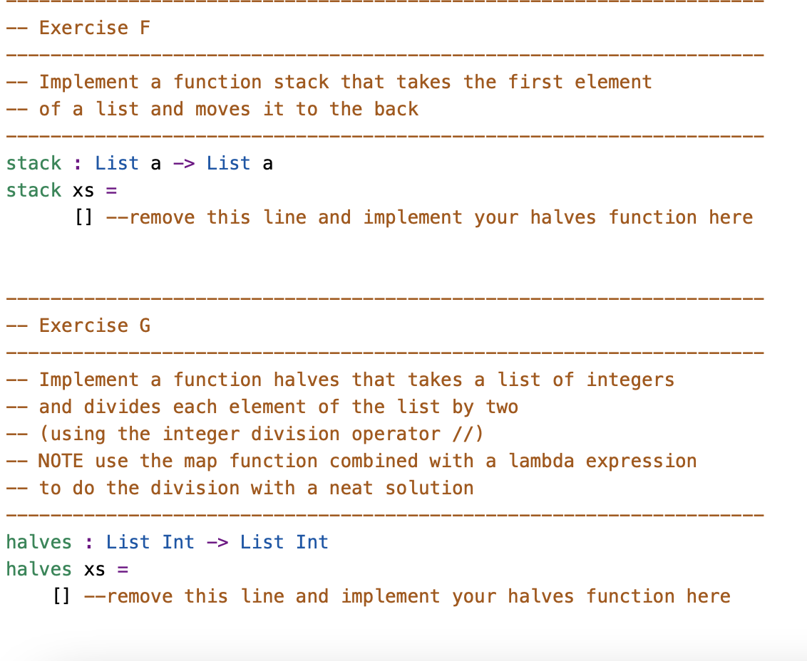 Exercise F
——
Implement a function stack that takes the first element
of a list and moves it to the back
stack List a -> List a
stack xs =
[] --remove this line and implement your halves function here
Exercise G
Implement a function halves that takes a list of integers
and divides each element of the list by two
(using the integer division operator //)
NOTE use the map function combined with a lambda expression
to do the division with a neat solution
halves List Int -> List Int
halves xs =
[] remove this line and implement your halves function here