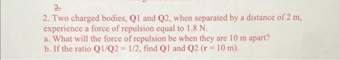 2.
2. Two charged bodies, Q1 and Q2, when separated by a distance of 2 m,
experience a force of repulsion equal to 1.8 N.
a. What will the force of repulsion be when they are 10 m apart?
b. If the ratio Q1/Q2 = 1/2, find Q1 and Q2 (r = 10 m).