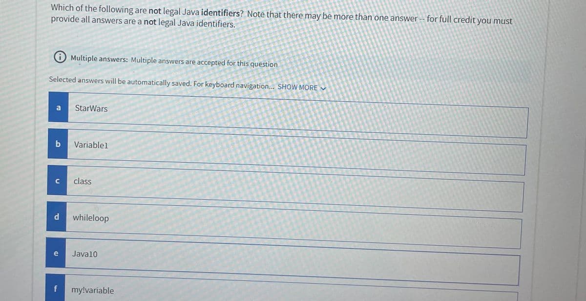 Which of the following are not legal Java identifiers? Note that there may be more than one answer -- for full credit you must
provide all answers are a not legal Java identifiers.
Selected answers will be automatically saved. For keyboard navigation... SHOW MORE ✓
Multiple answers: Multiple answers are accepted for this question
a StarWars
b Variable1
с
P
class
whileloop
e Java10
f my!variable