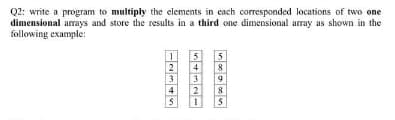 Q2: write a program to multiply the elements in cach corresponded locations of two one
dimensional arays and store the results in a third one dimensional array as shown in the
following example:
5
8
3.
2
4
4
