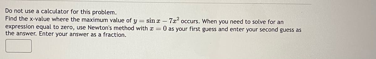 Do not use a calculator for this problem.
Find the x-value where the maximum value of y = sinx - 7x² occurs. When you need to solve for an
expression equal to zero, use Newton's method with x = 0 as your first guess and enter your second guess as
the answer. Enter your answer as a fraction.