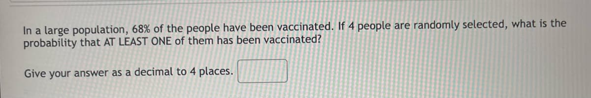 In a large population, 68% of the people have been vaccinated. If 4 people are randomly selected, what is the
probability that AT LEAST ONE of them has been vaccinated?
Give your answer as a decimal to 4 places.